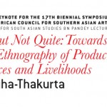 Opening Keynote for the 17th Biennial Symposium of the American Council for Southern Asian Art (ACSAA) Centre for South Asian Studies BN Pandey Lecture ART, BUT NOT QUITE: TOWARDS A NEW ETHNOGRAPHY OF PRODUCTIONS, PRACTICES AND LIVELIHOODS Speaker: Dr. Tapati Guha-Thakurta